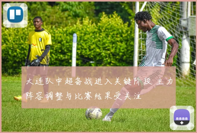 大连队中超备战进入关键阶段 主力阵容调整与比赛结果受关注