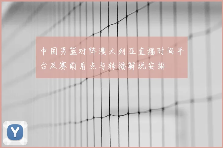 中国男篮对阵澳大利亚直播时间平台及赛前看点与转播解说安排